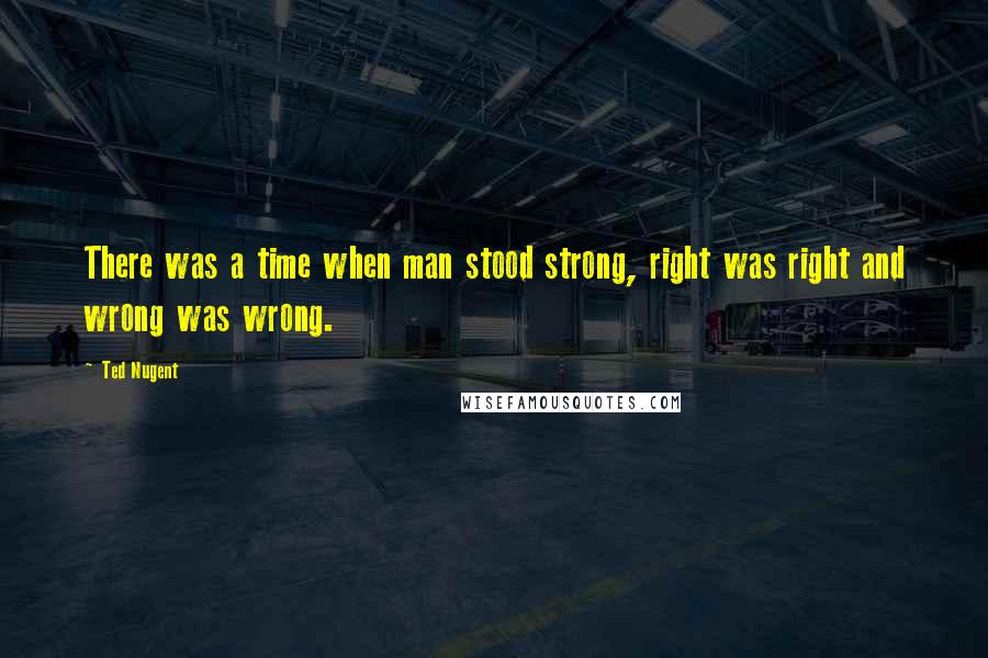 Ted Nugent Quotes: There was a time when man stood strong, right was right and wrong was wrong.