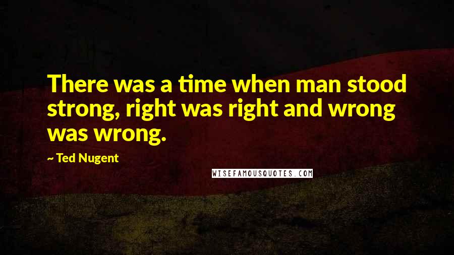 Ted Nugent Quotes: There was a time when man stood strong, right was right and wrong was wrong.