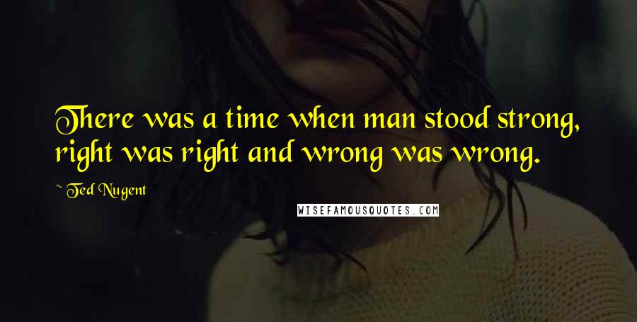 Ted Nugent Quotes: There was a time when man stood strong, right was right and wrong was wrong.