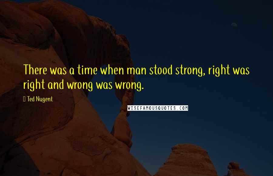 Ted Nugent Quotes: There was a time when man stood strong, right was right and wrong was wrong.