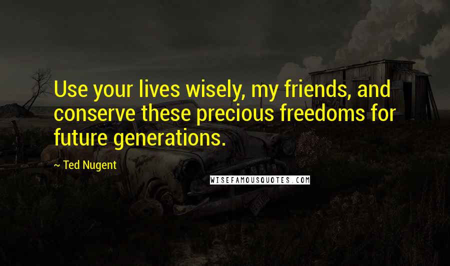 Ted Nugent Quotes: Use your lives wisely, my friends, and conserve these precious freedoms for future generations.