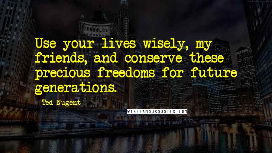 Ted Nugent Quotes: Use your lives wisely, my friends, and conserve these precious freedoms for future generations.