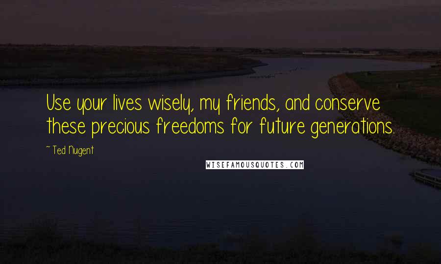 Ted Nugent Quotes: Use your lives wisely, my friends, and conserve these precious freedoms for future generations.