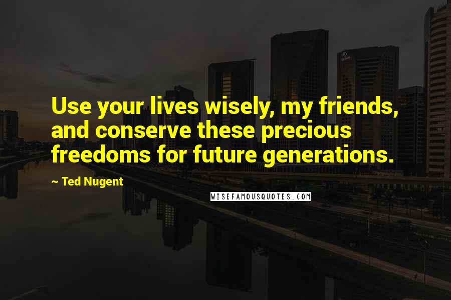 Ted Nugent Quotes: Use your lives wisely, my friends, and conserve these precious freedoms for future generations.