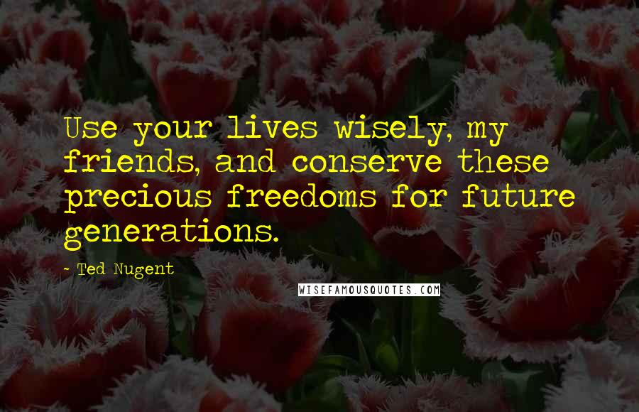 Ted Nugent Quotes: Use your lives wisely, my friends, and conserve these precious freedoms for future generations.