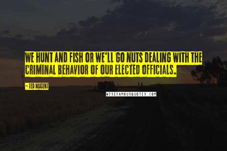 Ted Nugent Quotes: We hunt and fish or we'll go nuts dealing with the criminal behavior of our elected officials.