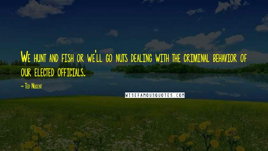 Ted Nugent Quotes: We hunt and fish or we'll go nuts dealing with the criminal behavior of our elected officials.