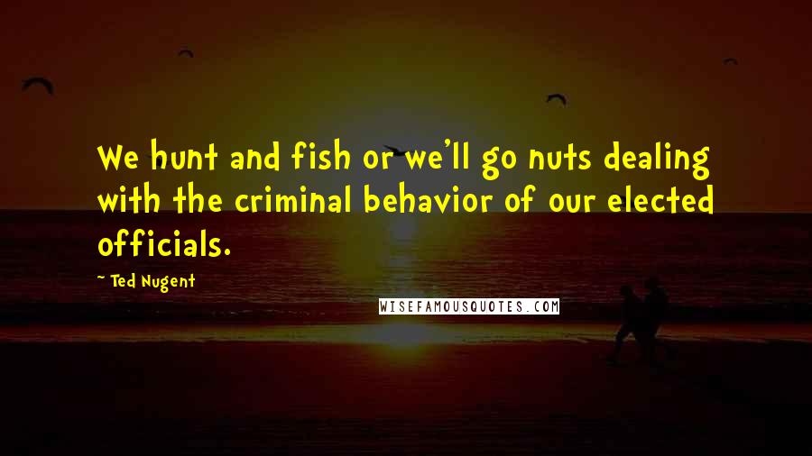 Ted Nugent Quotes: We hunt and fish or we'll go nuts dealing with the criminal behavior of our elected officials.