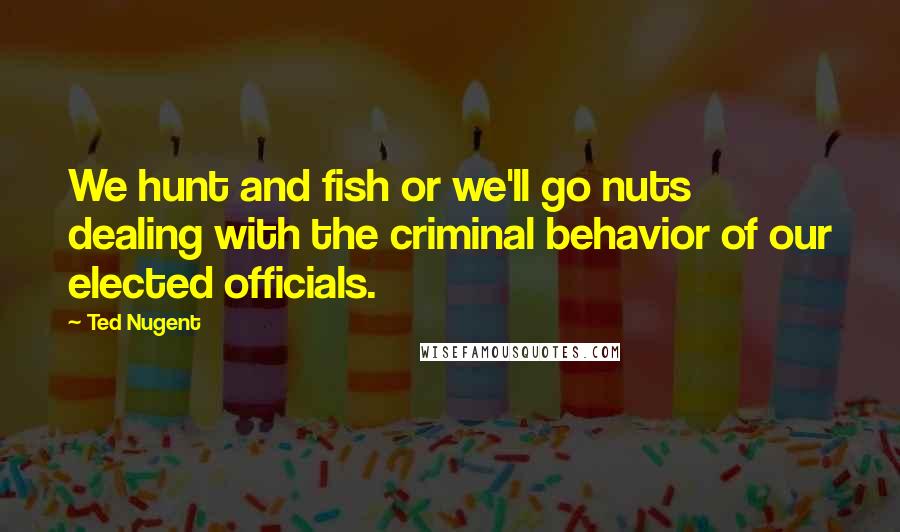 Ted Nugent Quotes: We hunt and fish or we'll go nuts dealing with the criminal behavior of our elected officials.