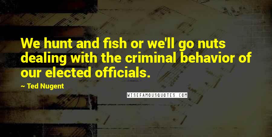 Ted Nugent Quotes: We hunt and fish or we'll go nuts dealing with the criminal behavior of our elected officials.