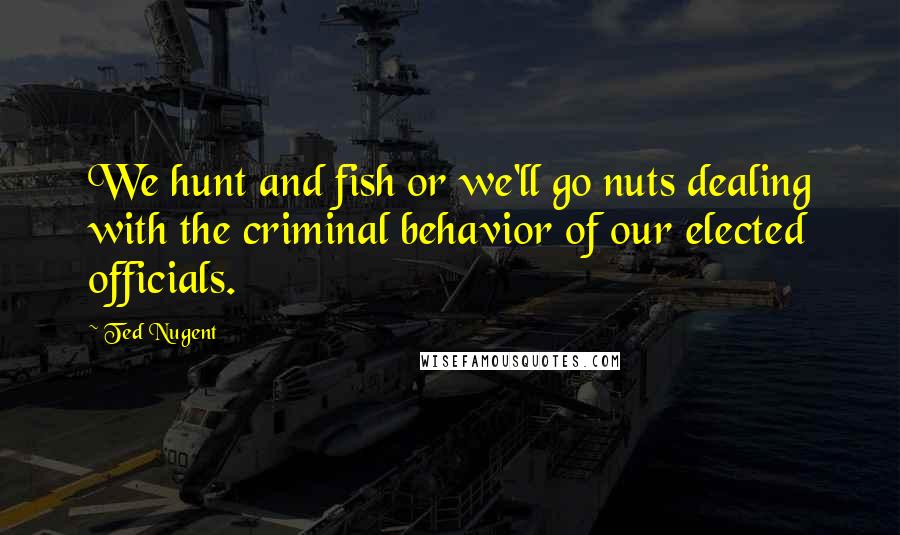 Ted Nugent Quotes: We hunt and fish or we'll go nuts dealing with the criminal behavior of our elected officials.