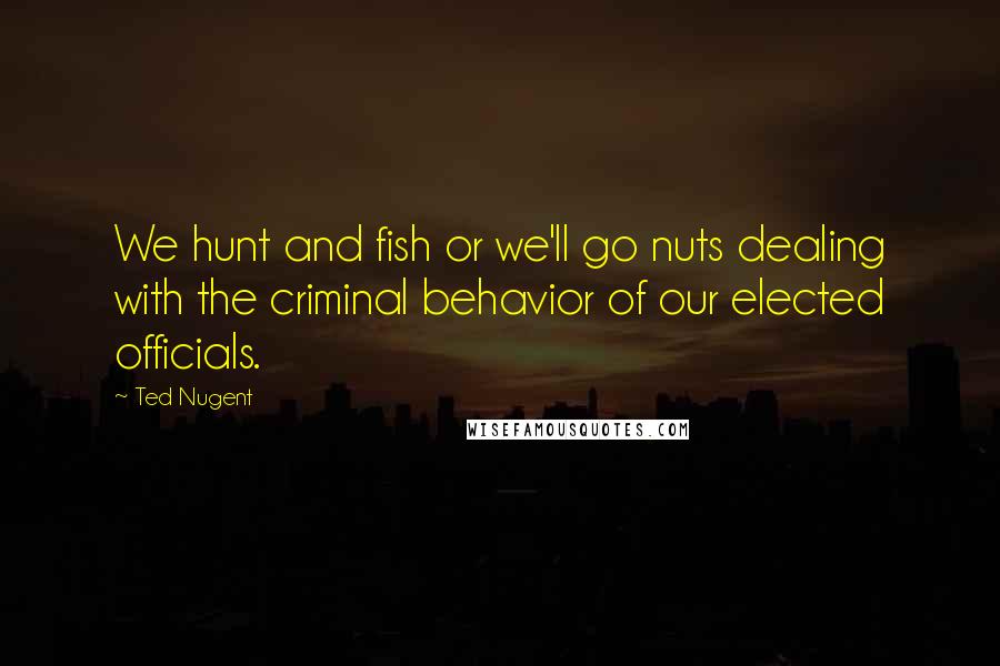 Ted Nugent Quotes: We hunt and fish or we'll go nuts dealing with the criminal behavior of our elected officials.