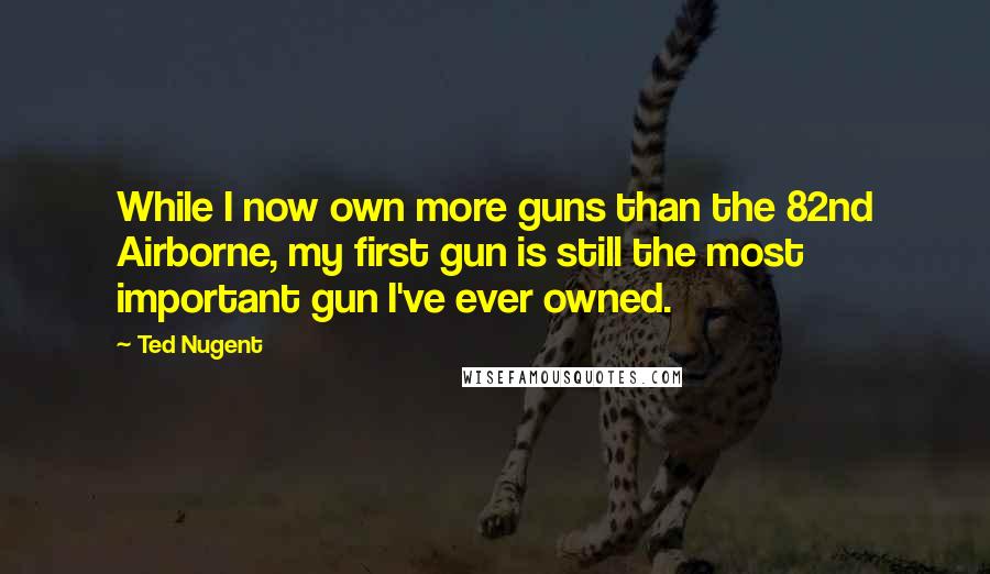 Ted Nugent Quotes: While I now own more guns than the 82nd Airborne, my first gun is still the most important gun I've ever owned.