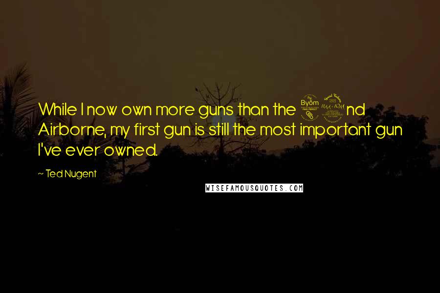 Ted Nugent Quotes: While I now own more guns than the 82nd Airborne, my first gun is still the most important gun I've ever owned.