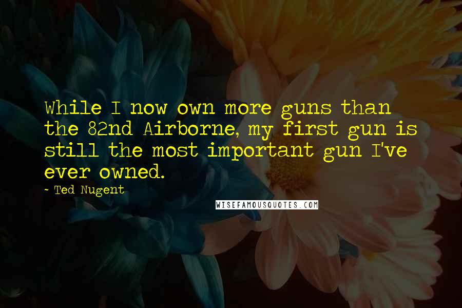 Ted Nugent Quotes: While I now own more guns than the 82nd Airborne, my first gun is still the most important gun I've ever owned.