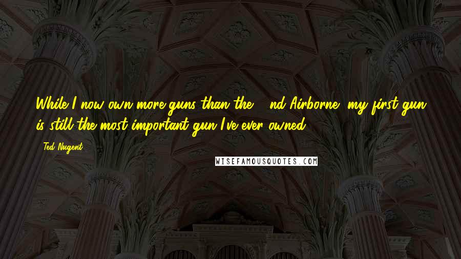 Ted Nugent Quotes: While I now own more guns than the 82nd Airborne, my first gun is still the most important gun I've ever owned.