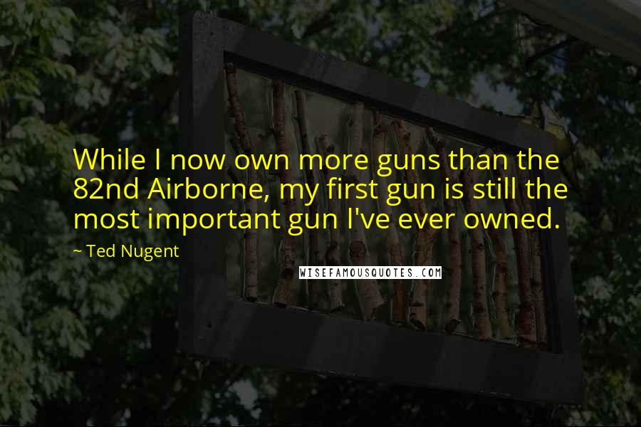 Ted Nugent Quotes: While I now own more guns than the 82nd Airborne, my first gun is still the most important gun I've ever owned.