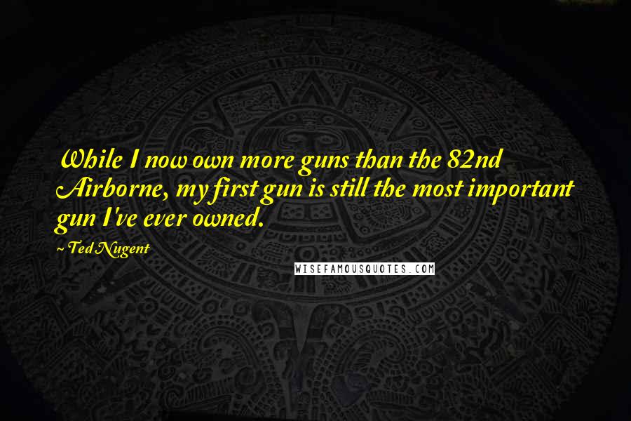 Ted Nugent Quotes: While I now own more guns than the 82nd Airborne, my first gun is still the most important gun I've ever owned.