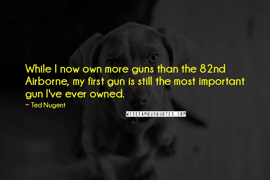 Ted Nugent Quotes: While I now own more guns than the 82nd Airborne, my first gun is still the most important gun I've ever owned.