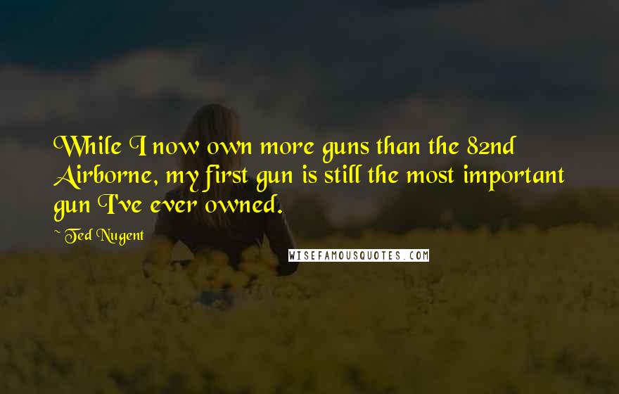 Ted Nugent Quotes: While I now own more guns than the 82nd Airborne, my first gun is still the most important gun I've ever owned.