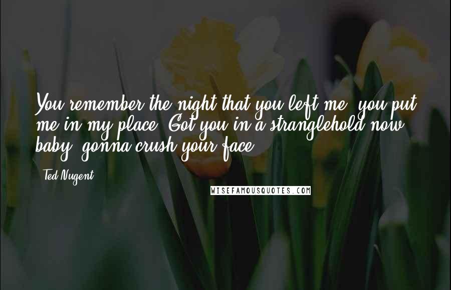 Ted Nugent Quotes: You remember the night that you left me, you put me in my place. Got you in a stranglehold now baby, gonna crush your face.