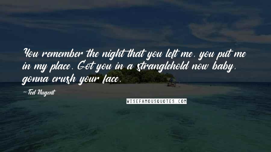 Ted Nugent Quotes: You remember the night that you left me, you put me in my place. Got you in a stranglehold now baby, gonna crush your face.