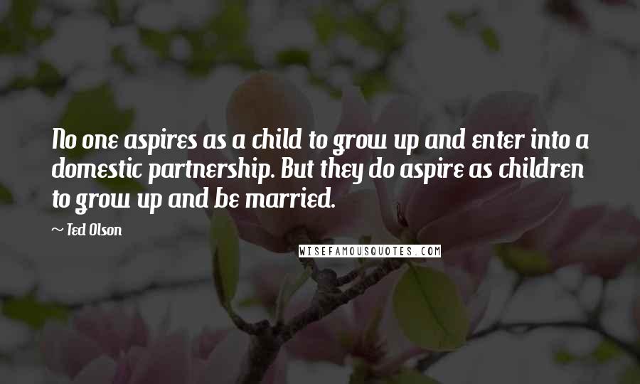 Ted Olson Quotes: No one aspires as a child to grow up and enter into a domestic partnership. But they do aspire as children to grow up and be married.