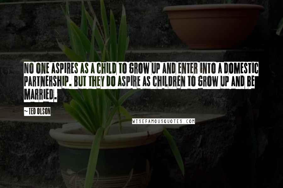 Ted Olson Quotes: No one aspires as a child to grow up and enter into a domestic partnership. But they do aspire as children to grow up and be married.