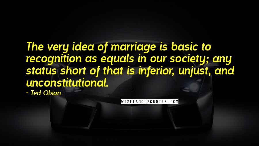 Ted Olson Quotes: The very idea of marriage is basic to recognition as equals in our society; any status short of that is inferior, unjust, and unconstitutional.