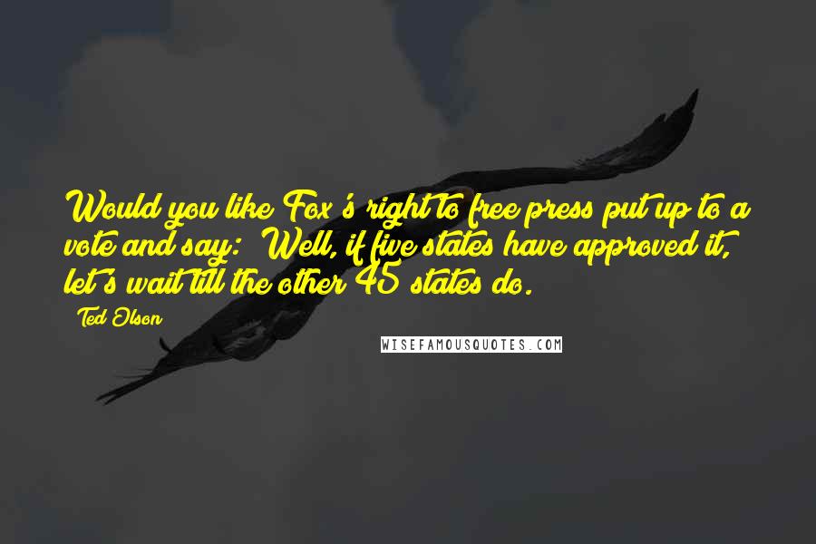 Ted Olson Quotes: Would you like Fox's right to free press put up to a vote and say: "Well, if five states have approved it, let's wait till the other 45 states do."?