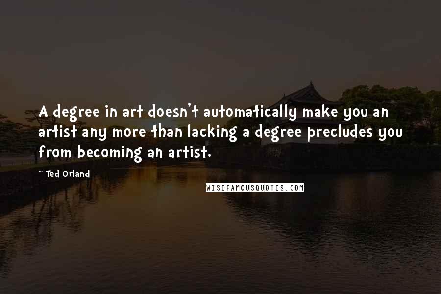 Ted Orland Quotes: A degree in art doesn't automatically make you an artist any more than lacking a degree precludes you from becoming an artist.