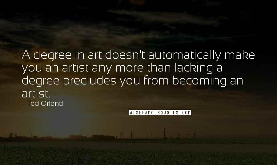 Ted Orland Quotes: A degree in art doesn't automatically make you an artist any more than lacking a degree precludes you from becoming an artist.