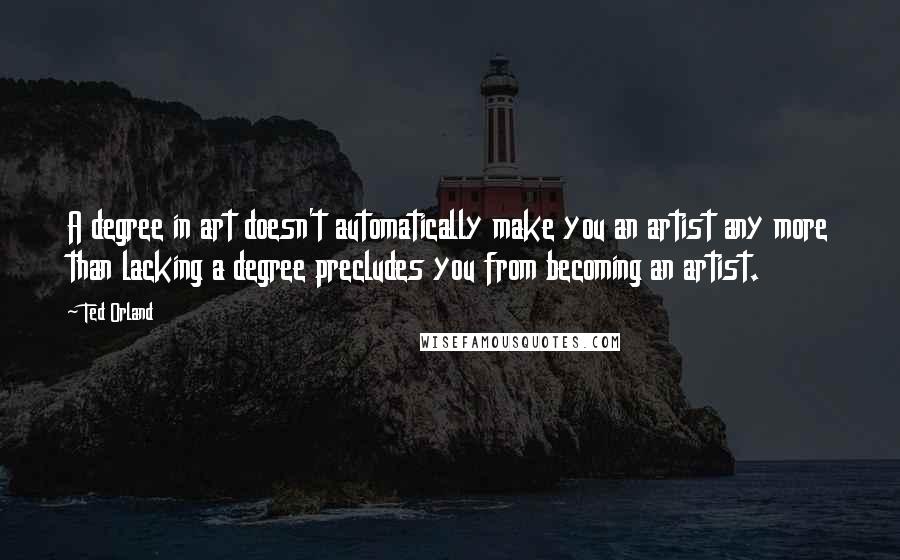 Ted Orland Quotes: A degree in art doesn't automatically make you an artist any more than lacking a degree precludes you from becoming an artist.