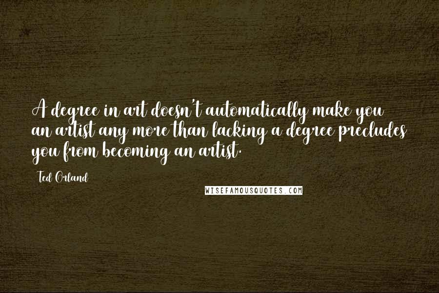 Ted Orland Quotes: A degree in art doesn't automatically make you an artist any more than lacking a degree precludes you from becoming an artist.