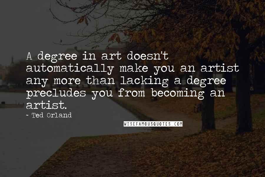 Ted Orland Quotes: A degree in art doesn't automatically make you an artist any more than lacking a degree precludes you from becoming an artist.