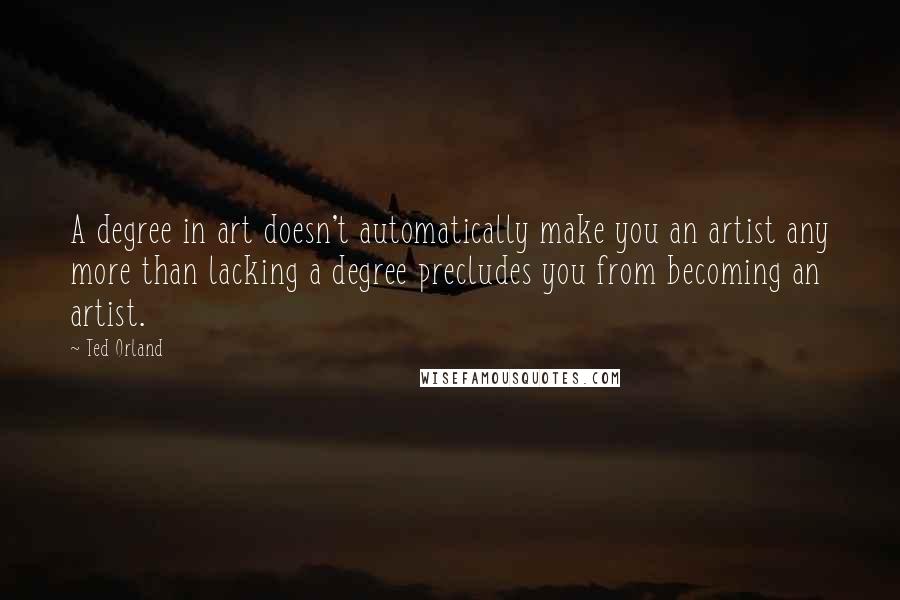Ted Orland Quotes: A degree in art doesn't automatically make you an artist any more than lacking a degree precludes you from becoming an artist.