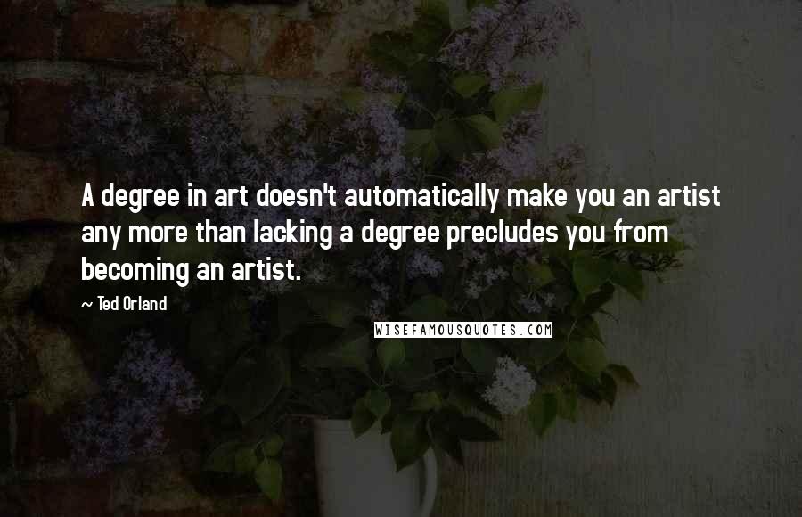Ted Orland Quotes: A degree in art doesn't automatically make you an artist any more than lacking a degree precludes you from becoming an artist.