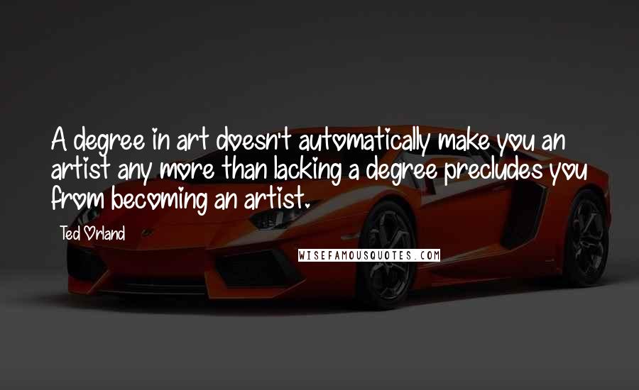 Ted Orland Quotes: A degree in art doesn't automatically make you an artist any more than lacking a degree precludes you from becoming an artist.