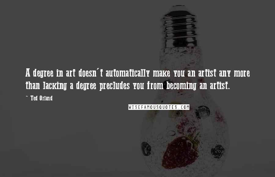 Ted Orland Quotes: A degree in art doesn't automatically make you an artist any more than lacking a degree precludes you from becoming an artist.