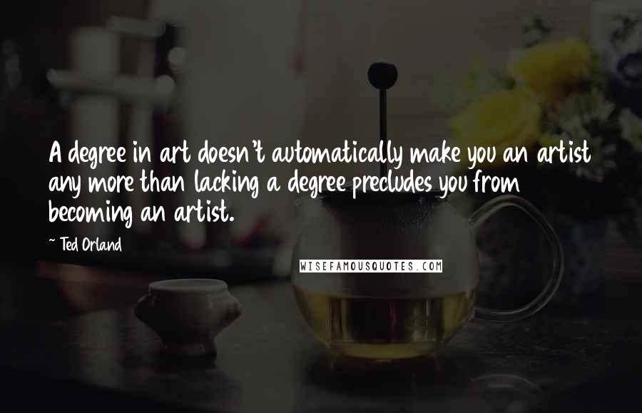 Ted Orland Quotes: A degree in art doesn't automatically make you an artist any more than lacking a degree precludes you from becoming an artist.