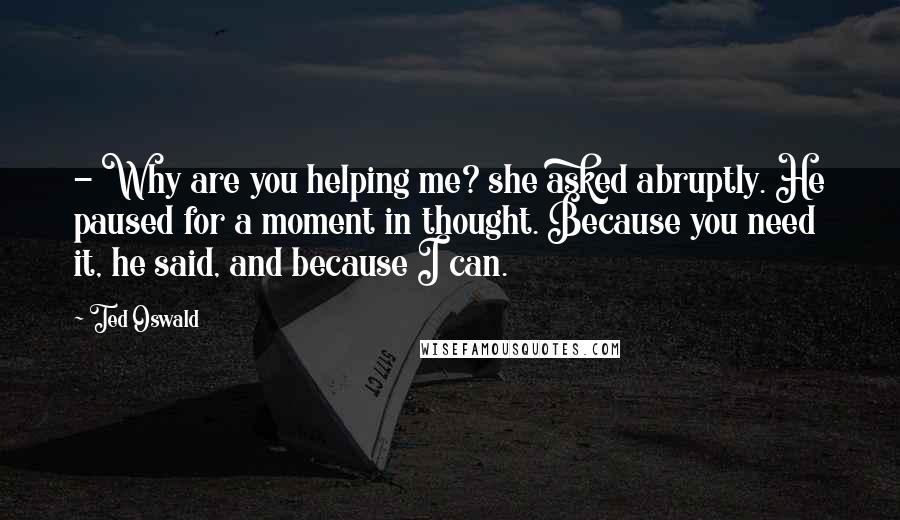 Ted Oswald Quotes: - Why are you helping me? she asked abruptly. He paused for a moment in thought. Because you need it, he said, and because I can.