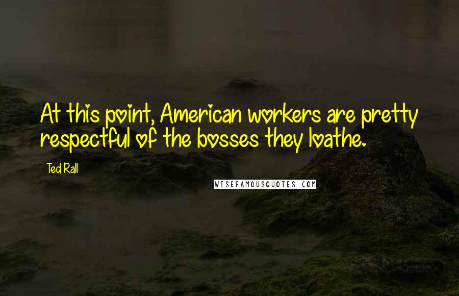 Ted Rall Quotes: At this point, American workers are pretty respectful of the bosses they loathe.