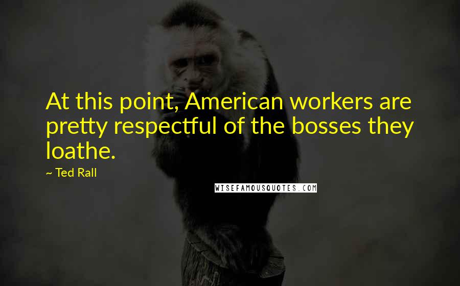 Ted Rall Quotes: At this point, American workers are pretty respectful of the bosses they loathe.
