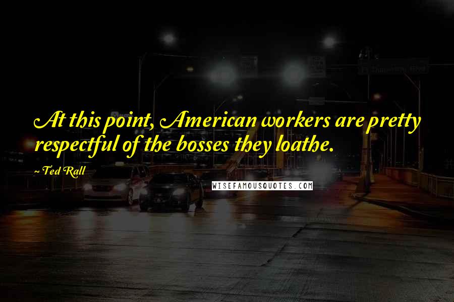 Ted Rall Quotes: At this point, American workers are pretty respectful of the bosses they loathe.