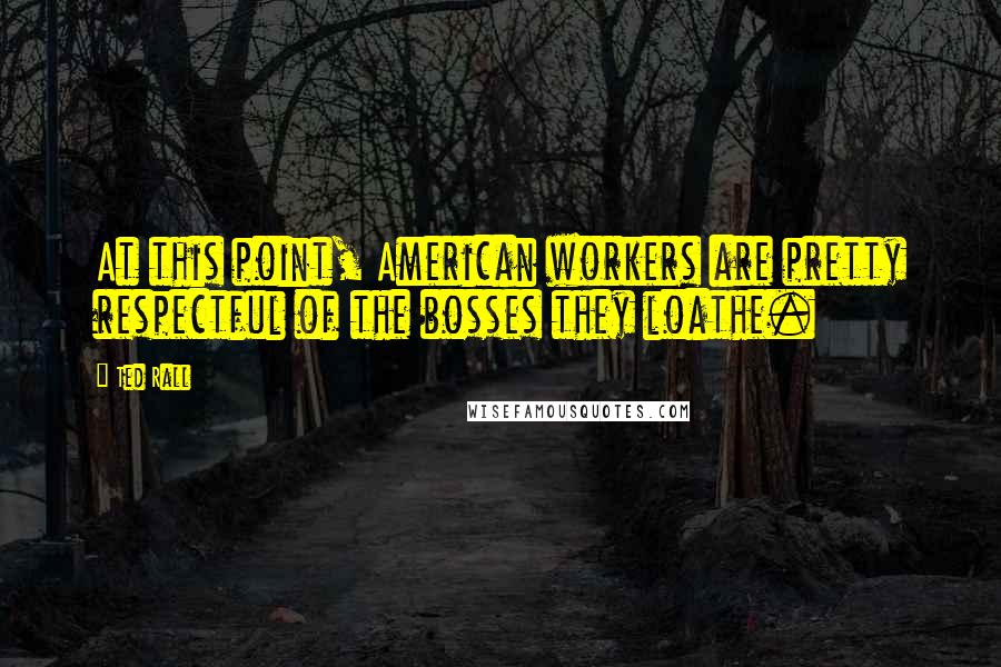 Ted Rall Quotes: At this point, American workers are pretty respectful of the bosses they loathe.