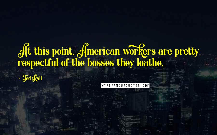 Ted Rall Quotes: At this point, American workers are pretty respectful of the bosses they loathe.