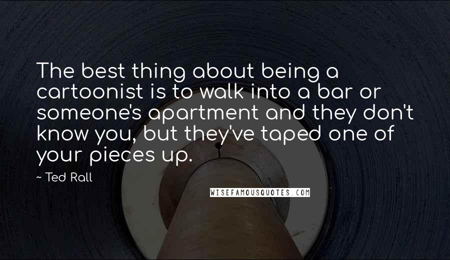 Ted Rall Quotes: The best thing about being a cartoonist is to walk into a bar or someone's apartment and they don't know you, but they've taped one of your pieces up.