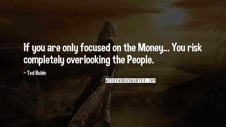 Ted Rubin Quotes: If you are only focused on the Money... You risk completely overlooking the People.