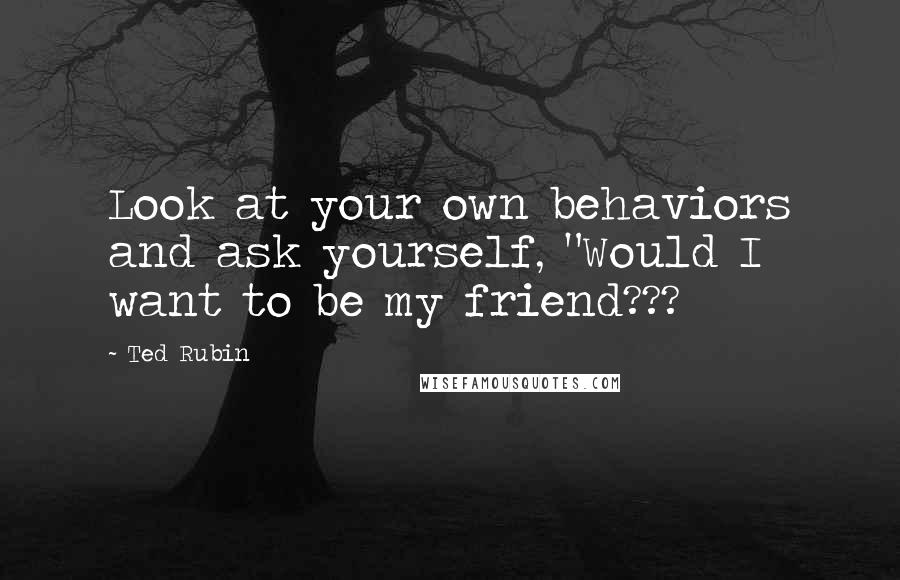 Ted Rubin Quotes: Look at your own behaviors and ask yourself, "Would I want to be my friend???