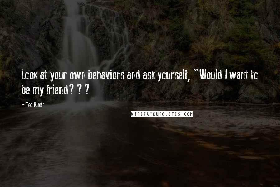 Ted Rubin Quotes: Look at your own behaviors and ask yourself, "Would I want to be my friend???